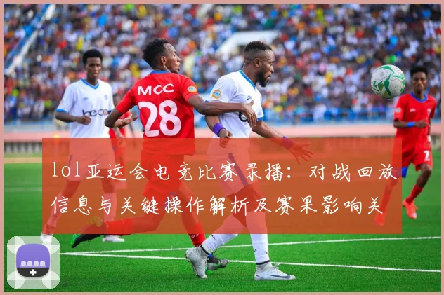lol亚运会电竞比赛录播：对战回放信息与关键操作解析及赛果影响关注点