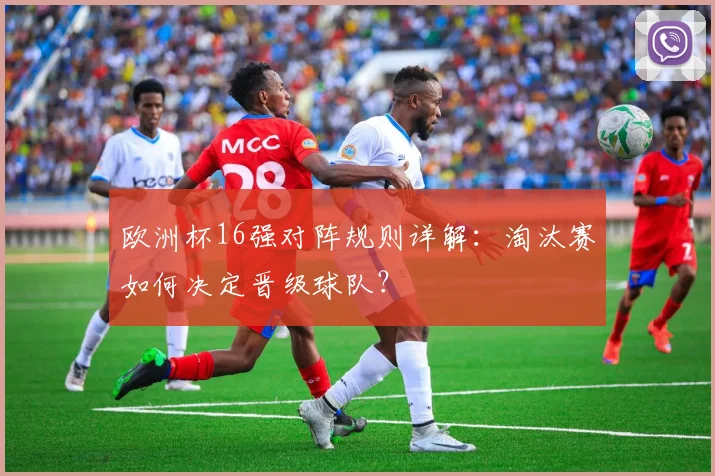 欧洲杯16强对阵规则详解：淘汰赛如何决定晋级球队？