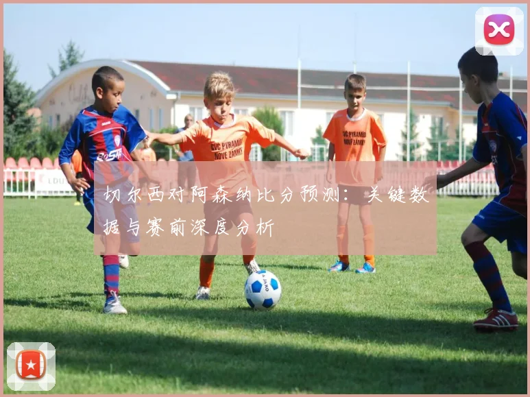 切尔西对阿森纳比分预测：关键数据与赛前深度分析