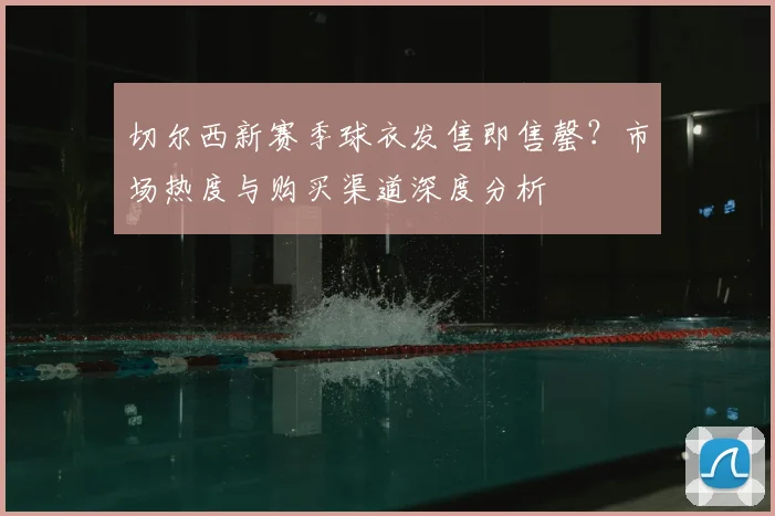 切尔西新赛季球衣发售即售罄？市场热度与购买渠道深度分析