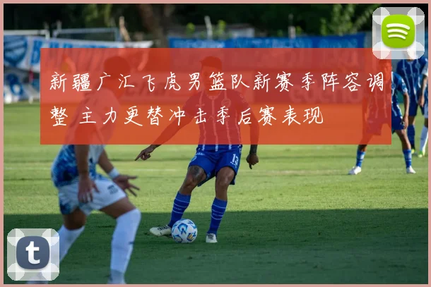 新疆广汇飞虎男篮队新赛季阵容调整 主力更替冲击季后赛表现