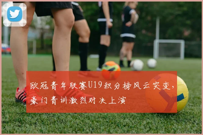 欧冠青年联赛U19积分榜风云突变，豪门青训激烈对决上演