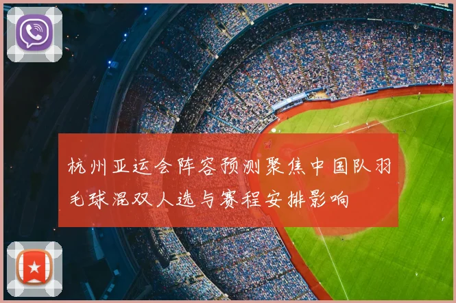 杭州亚运会阵容预测聚焦中国队羽毛球混双人选与赛程安排影响