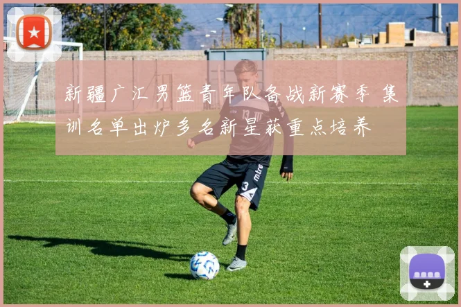 新疆广汇男篮青年队备战新赛季 集训名单出炉多名新星获重点培养