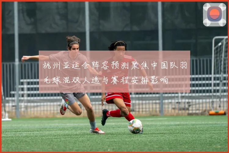 杭州亚运会阵容预测聚焦中国队羽毛球混双人选与赛程安排影响